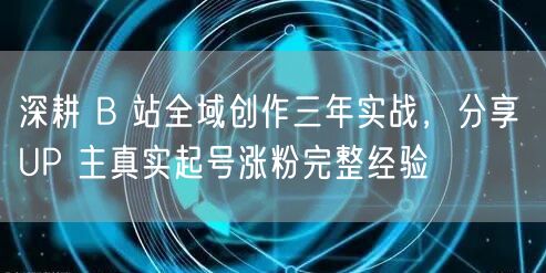 深耕 B 站全域创作三年实战，分享 UP 主真实起号涨粉完整经验