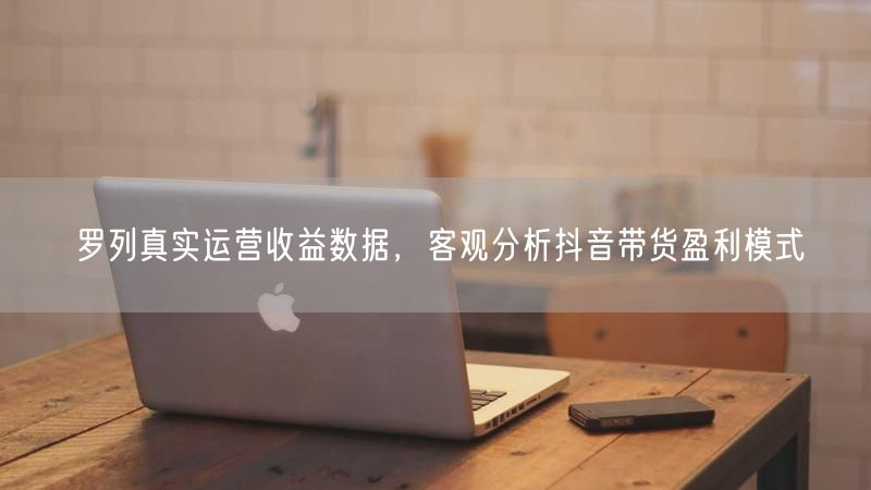 罗列真实运营收益数据，客观分析抖音带货盈利模式