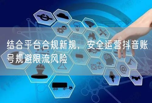 结合平台合规新规，安全运营抖音账号规避限流风险