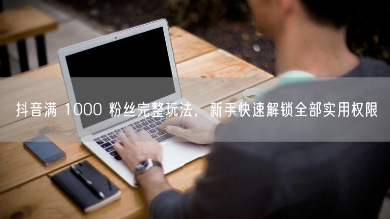 抖音1000粉解锁带货权限，新手涨粉变现全攻略