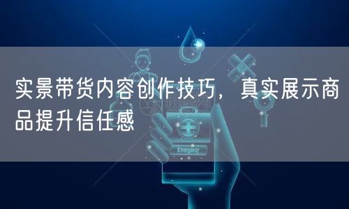 实景带货内容创作技巧，真实展示商品提升信任感