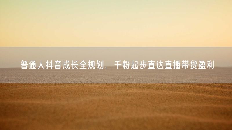 普通人抖音成长全规划，千粉起步直达直播带货盈利