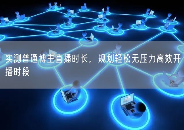 实测普通博主直播时长，规划轻松无压力高效开播时段