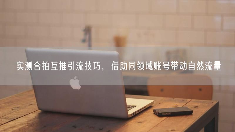 实测合拍互推引流技巧，借助同领域账号带动自然流量