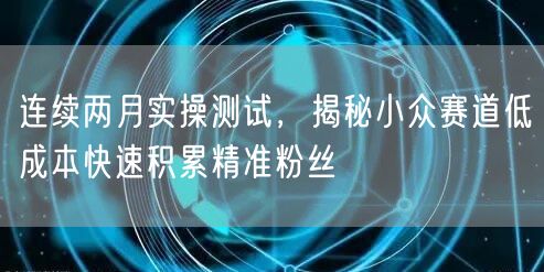 连续两月实操测试,揭秘小众赛道低成本快速积累精准粉丝