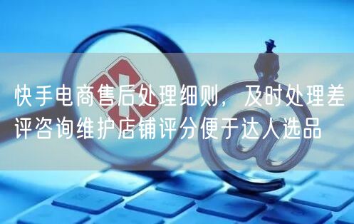 快手电商售后处理：差评咨询、评分优化与达人选品策略