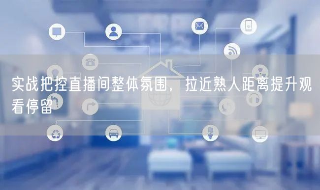 实战把控直播间整体氛围,拉近熟人距离提升观看停留