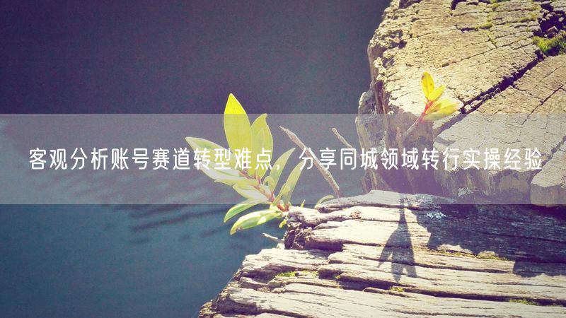 客观分析账号赛道转型难点,分享同城领域转行实操经验