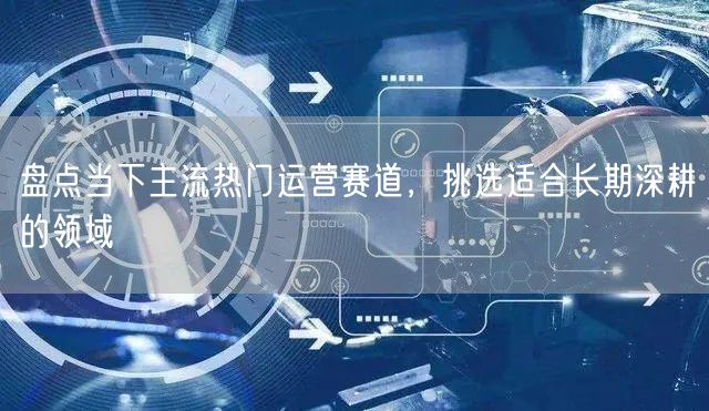 盘点当下主流热门运营赛道,挑选适合长期深耕的领域
