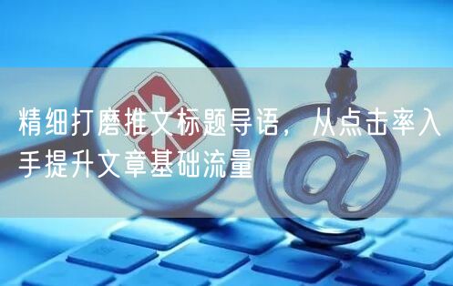 优化推文标题与导语，提升点击率促流量增长