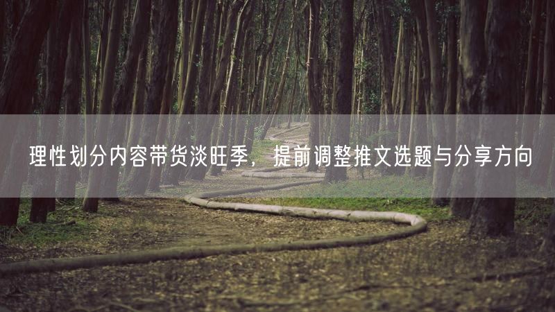 理性划分内容带货淡旺季,提前调整推文选题与分享方向