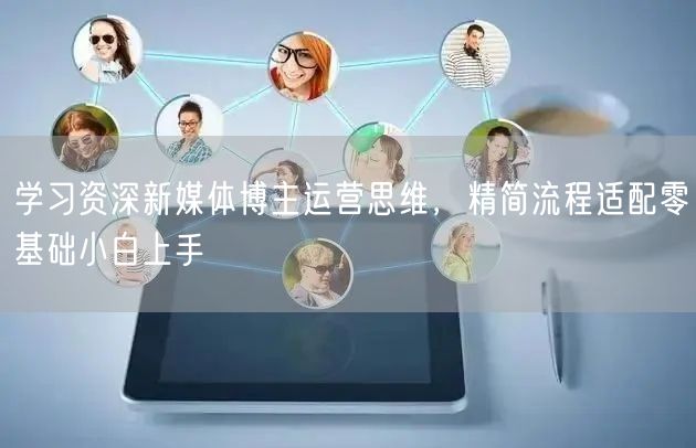 学习资深新媒体博主运营思维,精简流程适配零基础小白上手