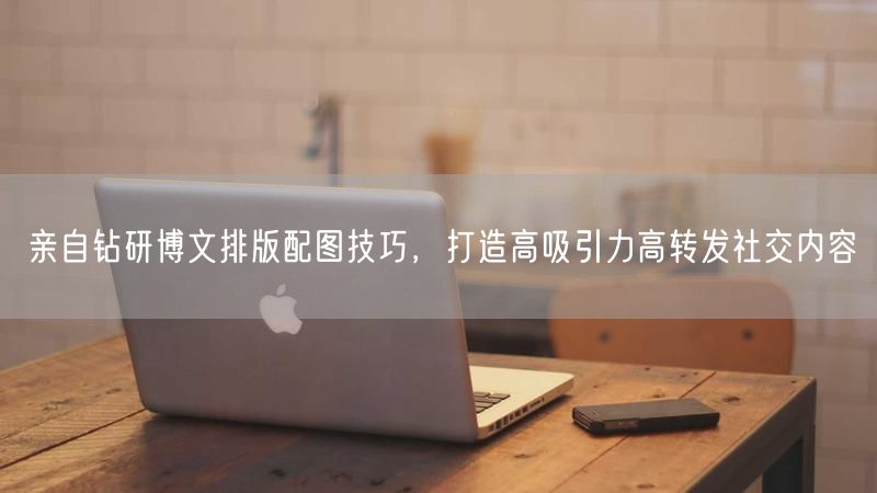 亲自钻研博文排版配图技巧，打造高吸引力高转发社交内容