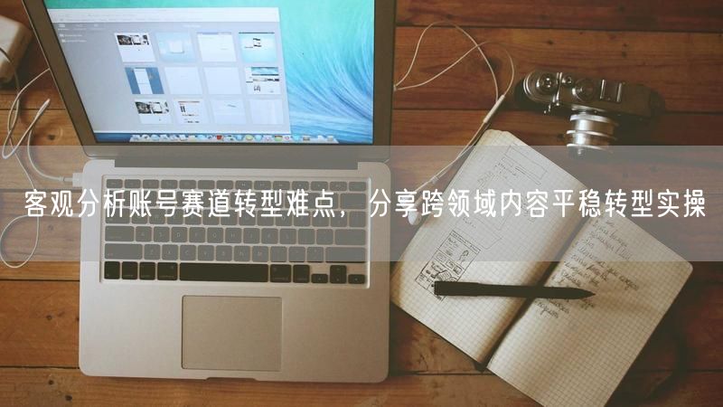 客观分析账号赛道转型难点，分享跨领域内容平稳转型实操