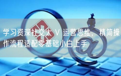 学习资深社交大 V 运营思维，精简操作流程适配零基础小白上手