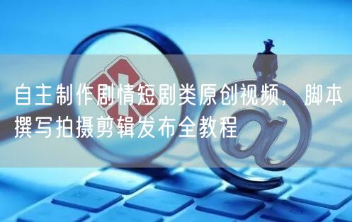 自主制作剧情短剧类原创视频，脚本撰写拍摄剪辑发布全教程