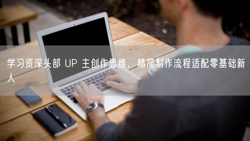学习资深头部 UP 主创作思维，精简制作流程适配零基础新人