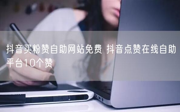 抖音买粉赞自助网站免费 抖音点赞在线自助平台10个赞