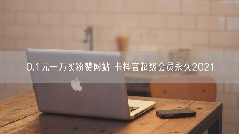 0.1元一万买粉赞网站 卡抖音超级会员永久2021