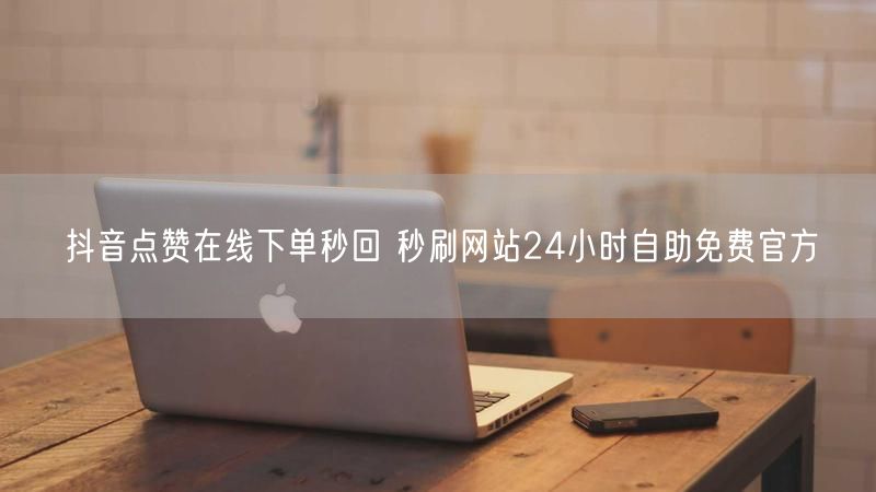 抖音点赞在线下单秒回 秒刷网站24小时自助免费官方