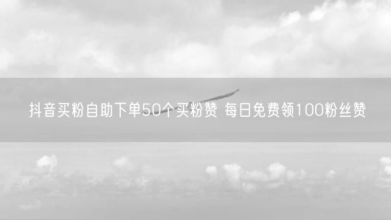 抖音买粉自助下单50个买粉赞 每日免费领100粉丝赞