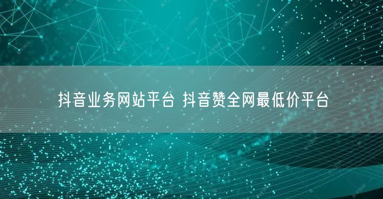 抖音业务网站平台 抖音赞全网最低价平台