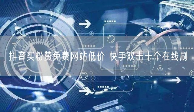 抖音买粉赞免费网站低价 快手双击十个在线刷
