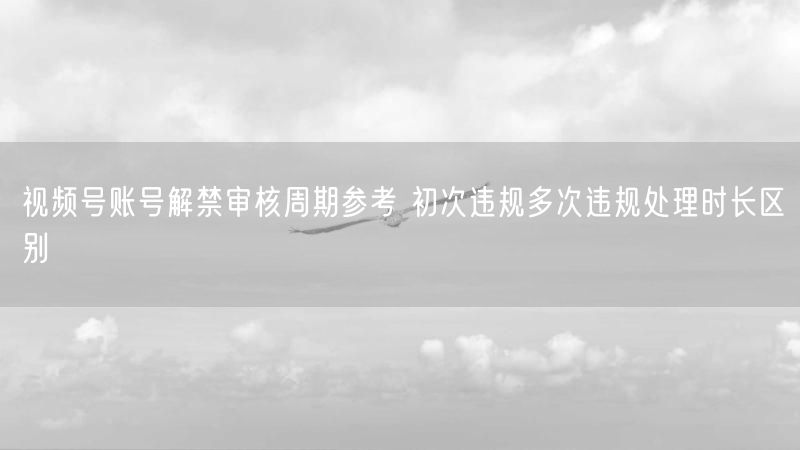 视频号账号解禁审核周期参考 初次违规多次违规处理时长区别