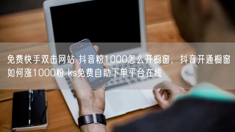 免费快手双击网站 抖音粉1000怎么开橱窗，抖音开通橱窗如何涨1000粉 ks免费自助下单平台在线