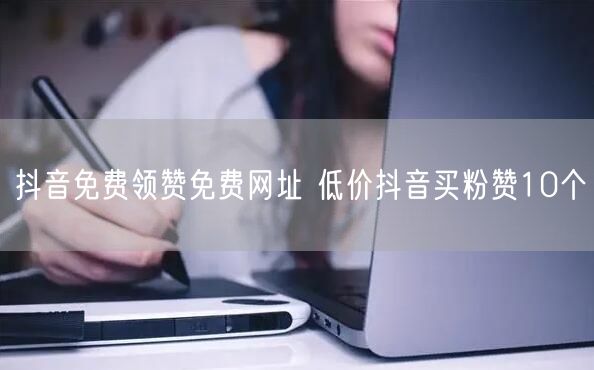 抖音免费领赞免费网址 低价抖音买粉赞10个