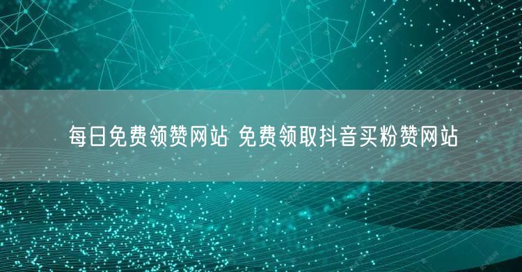 每日免费领赞网站 免费领取抖音买粉赞网站
