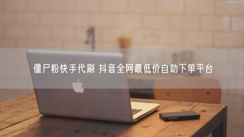 僵尸粉快手代刷 抖音全网最低价自助下单平台