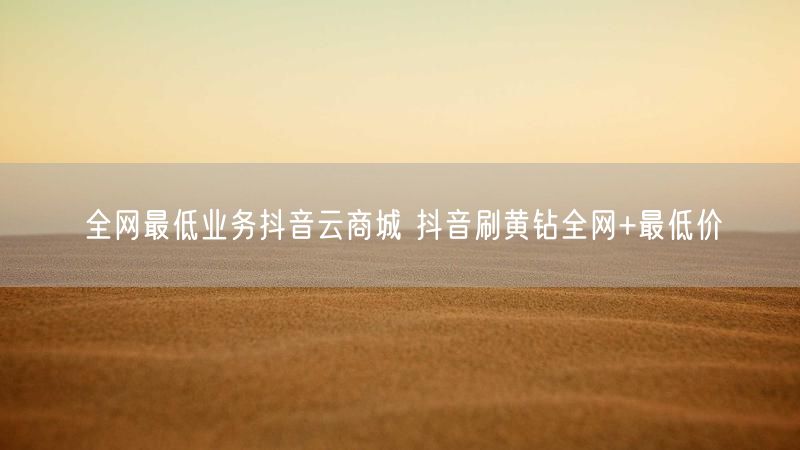 全网最低业务抖音云商城 抖音刷黄钻全网+最低价