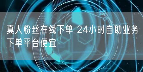 真人粉丝在线下单 24小时自助业务下单平台便宜
