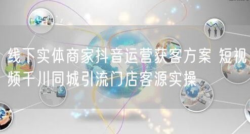 线下实体商家抖音运营获客方案 短视频千川同城引流门店客源实操