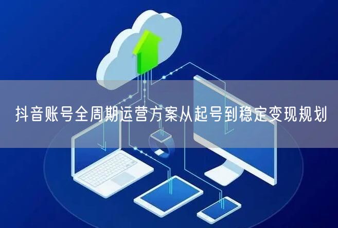 抖音账号全周期运营方案从起号到稳定变现规划