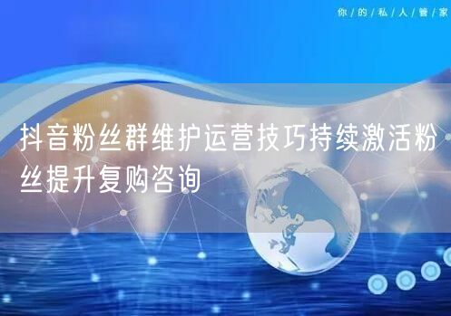 抖音粉丝群维护运营技巧持续激活粉丝提升复购咨询