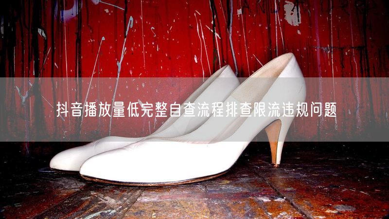 抖音播放量低完整自查流程排查限流违规问题