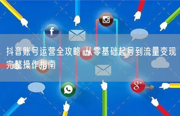 抖音账号运营全攻略 从零基础起号到流量变现完整操作指南