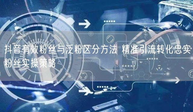 抖音有效粉丝与泛粉区分方法 精准引流转化忠实粉丝实操策略