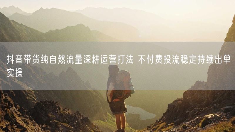 抖音带货纯自然流量深耕运营打法 不付费投流稳定持续出单实操