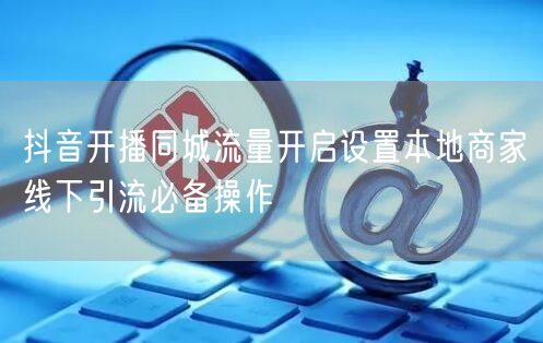 抖音开播同城流量开启设置本地商家线下引流必备操作