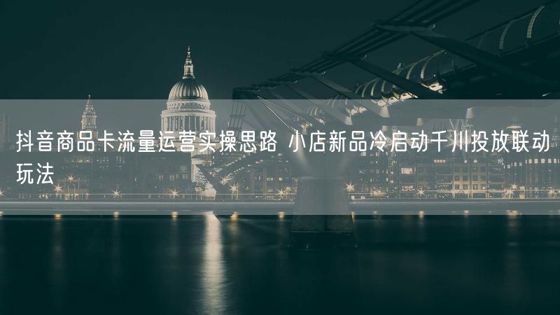 抖音商品卡流量运营实操思路 小店新品冷启动千川投放联动玩法