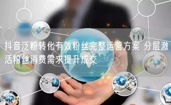 抖音泛粉转化有效粉丝完整运营方案 分层激活粉丝消费需求提升成交