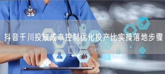 抖音千川投放成本控制优化投产比实操落地步骤