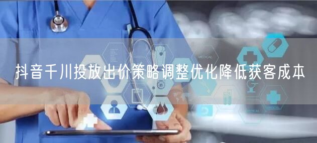 抖音千川投放出价策略调整优化降低获客成本