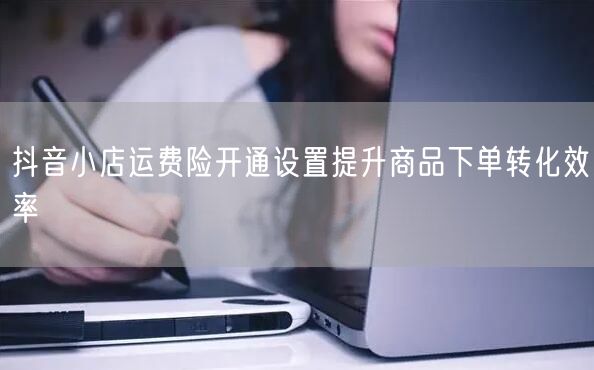 抖音小店运费险开通设置提升商品下单转化效率