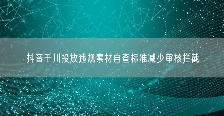 抖音千川投放违规素材自查标准减少审核拦截