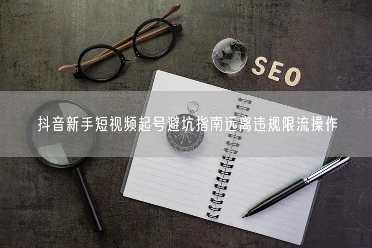 抖音新手短视频起号避坑指南远离违规限流操作