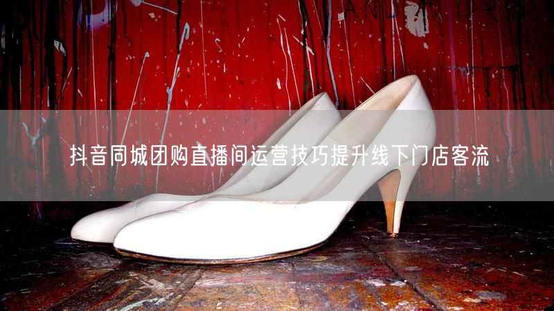 抖音同城团购直播间运营技巧提升线下门店客流